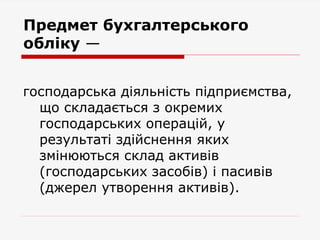 Предмет бухгалтерського
обліку —
господарська діяльність підприємства,
що складається з окремих
господарських операцій, у
результаті здійснення яких
змінюються склад активів
(господарських засобів) і пасивів
(джерел утворення активів).
 