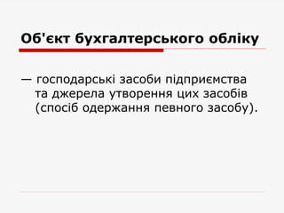 Об'єкт бухгалтерського обліку
— господарські засоби підприємства
та джерела утворення цих засобів
(спосіб одержання певного засобу).
 