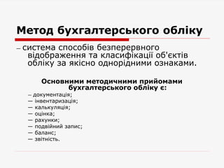 Метод бухгалтерського обліку
— система способів безперервного
відображення та класифікації об'єктів
обліку за якісно однорідними ознаками.
Основними методичними прийомами
бухгалтерського обліку є:
— документація;
— інвентаризація;
— калькуляція;
— оцінка;
— рахунки;
— подвійний запис;
— баланс;
— звітність.
 