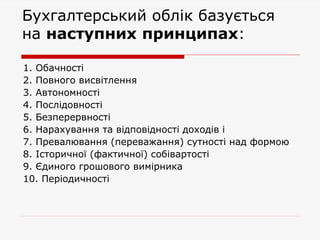 Бухгалтерський облік базується
на наступних принципах:
1. Обачності
2. Повного висвітлення
3. Автономності
4. Послідовності
5. Безперервності
6. Нарахування та відповідності доходів і
7. Превалювання (переважання) сутності над формою
8. Історичної (фактичної) собівартості
9. Єдиного грошового вимірника
10. Періодичності
 