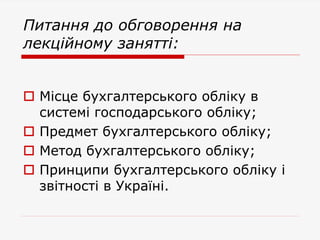 Питання до обговорення на
лекційному занятті:
 Місце бухгалтерського обліку в
системі господарського обліку;
 Предмет бухгалтерського обліку;
 Метод бухгалтерського обліку;
 Принципи бухгалтерського обліку і
звітності в Україні.
 