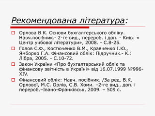Рекомендована література:
 Орлова В.К. Основи бухгалтерського обліку.
Навч.посібник.- 2-ге вид., перероб. і доп. - Київ: «
Центр учбової літератури», 2008. - С.8-25.
 Голов С.Ф., Костюченко В.М., Кравченко І.Ю.,
Ямборко Г.А. Фінансовий облік: Підручник.- К.:
Лібра, 2005. - С.10-72.
 Закон України «Про бухгалтерський облік та
фінансову звітність в Україні» від 16.07.1999 №996-
XIV.
 Фінансовий облік: Навч. посібник. /За ред. В.К.
Орлової, М.С. Орлів, С.В. Хоми. –2-ге вид., доп. і
перероб.–Івано-Франківськ, 2009. – 509 с.
 