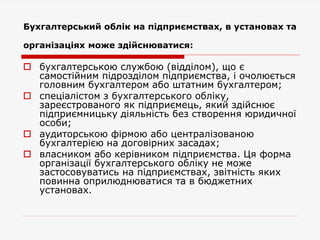 Бухгалтерський облік на підприємствах, в установах та
організаціях може здійснюватися:
 бухгалтерською службою (відділом), що є
самостійним підрозділом підприємства, і очолюється
головним бухгалтером або штатним бухгалтером;
 спеціалістом з бухгалтерського обліку,
зареєстрованого як підприємець, який здійснює
підприємницьку діяльність без створення юридичної
особи;
 аудиторською фірмою або централізованою
бухгалтерією на договірних засадах;
 власником або керівником підприємства. Ця форма
організації бухгалтерського обліку не може
застосовуватись на підприємствах, звітність яких
повинна оприлюднюватися та в бюджетних
установах.
 