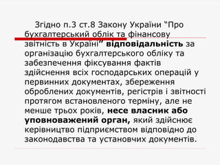 Згідно п.3 ст.8 Закону України “Про
бухгалтерський облік та фінансову
звітність в Україні” відповідальність за
організацію бухгалтерського обліку та
забезпечення фіксування фактів
здійснення всіх господарських операцій у
первинних документах, збереження
оброблених документів, регістрів і звітності
протягом встановленого терміну, але не
менше трьох років, несе власник або
уповноважений орган, який здійснює
керівництво підприємством відповідно до
законодавства та установчих документів.
 