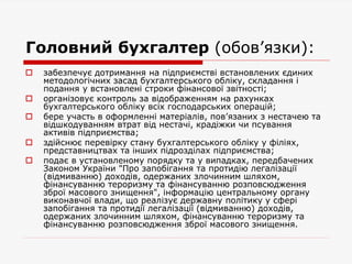 Головний бухгалтер (обов’язки):
 забезпечує дотримання на підприємстві встановлених єдиних
методологічних засад бухгалтерського обліку, складання і
подання у встановлені строки фінансової звітності;
 організовує контроль за відображенням на рахунках
бухгалтерського обліку всіх господарських операцій;
 бере участь в оформленні матеріалів, пов’язаних з нестачею та
відшкодуванням втрат від нестачі, крадіжки чи псування
активів підприємства;
 здійснює перевірку стану бухгалтерського обліку у філіях,
представництвах та інших підрозділах підприємства;
 подає в установленому порядку та у випадках, передбачених
Законом України "Про запобігання та протидію легалізації
(відмиванню) доходів, одержаних злочинним шляхом,
фінансуванню тероризму та фінансуванню розповсюдження
зброї масового знищення", інформацію центральному органу
виконавчої влади, що реалізує державну політику у сфері
запобігання та протидії легалізації (відмиванню) доходів,
одержаних злочинним шляхом, фінансуванню тероризму та
фінансуванню розповсюдження зброї масового знищення.
 