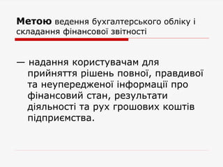 Метою ведення бухгалтерського обліку і
складання фінансової звітності
— надання користувачам для
прийняття рішень повної, правдивої
та неупередженої інформації про
фінансовий стан, результати
діяльності та рух грошових коштів
підприємства.
 