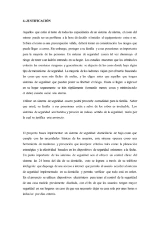 4.-JUSTIFICACIÓN
Aquellos que están al tanto de todas las capacidades de un sistema de alarma, el costo del
mismo puede ser un problema a la hora de decidir si instalar el equipamiento extra o no.
Si bien el costo es una preocupación válida, deberá tomar en consideración los riesgos que
puede llegar a correr. Sin embargo, proteger a su familia y a sus posesiones es importante
para la mayoría de las personas. Un sistema de seguridad casera tal vez disminuya el
riesgo de tener a un ladrón entrando en su hogar. Los estudios muestran que los criminales
evitarán las aventuras riesgosas y generalmente se alejarán de las casas donde haya algún
tipo de mecanismo de seguridad. La mayoría de los ladrones viajan por el barrio buscando
las casas que sean más fáciles de asaltar, y las eligen antes que aquellas que tengan
sistemas de seguridad que puedan poner su libertad el riesgo. Hasta si llegan a ingresar
en su hogar seguramente se irán rápidamente (tomando menos cosas y minimizando
el daño) cuando suene una alarma.
Utilizar un sistema de seguridad casero podrá proveerle comodidad para la familia. Saber
que usted, su familia y sus posesiones están a salvo de los robos es invaluable. Los
sistemas de seguridad son baratos y proveen un valioso sentido de la seguridad, razón por
la cual se justifica este proyecto.
El proyecto busca implementar un sistema de seguridad domiciliaria de bajo costo que
cumpla con las necesidades básicas de los usuarios, este sistema operara como una
herramienta de monitoreo y prevención que incorpore criterios tales como: la planeación
estratégica y la efectividad basados en los dispositivos de seguridad existentes a la fecha.
Un punto importante de los sistemas de seguridad son el ofrecer un control eficaz del
sistema las 24 horas del día de su domicilio, esto se lograra a través de su teléfono
inteligente que disponga de una acceso a internet que permita al usuario acceder al sistema
de seguridad implementado en su domicilio y permita verificar que todo está en orden.
En el proyecto se utilizan dispositivos electrónicos para tener el control de la seguridad
de una casa modelo previamente diseñada, con el fin de que los usuarios tengan mayor
seguridad en sus hogares en caso de que sea necesario dejar su casa sola por unas horas o
inclusive por días enteros.
 