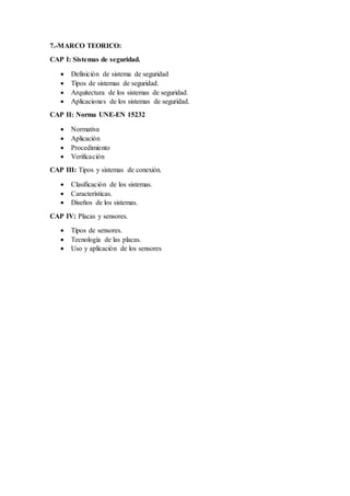 7.-MARCO TEORICO:
CAP I: Sistemas de seguridad.
 Definición de sistema de seguridad
 Tipos de sistemas de seguridad.
 Arquitectura de los sistemas de seguridad.
 Aplicaciones de los sistemas de seguridad.
CAP II: Norma UNE-EN 15232
 Normativa
 Aplicación
 Procedimiento
 Verificación
CAP III: Tipos y sistemas de conexión.
 Clasificación de los sistemas.
 Características.
 Diseños de los sistemas.
CAP IV: Placas y sensores.
 Tipos de sensores.
 Tecnología de las placas.
 Uso y aplicación de los sensores
 