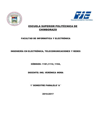 ESCUELA SUPERIOR POLITÉCNICA DE
CHIMBORAZO
FACULTAD DE INFORMÁTICA Y ELECTRÓNICA
INGENIERÍA EN ELECTRÓNICA, TELECOMUNICACIONES Y REDES
CÓDIGOS: 1181,1112, 1194,
DOCENTE: ING. VERÓNICA MORA
1° SEMESTRE PARALELO´´A´´
2016-2017
 