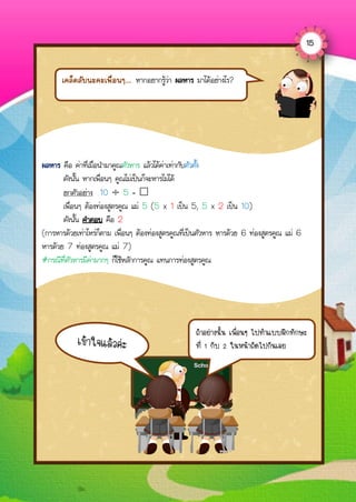 เคล็ดลับนะคะเพื่อนๆ... หากอยากรู้ว่า ผลหาร มาได้อย่างไร?
ผลหาร คือ ค่าที่เมื่อนามาคูณตัวหาร แล้วได้ค่าเท่ากับตัวตั้ง
ดังนั้น หากเพื่อนๆ คูณไม่เป็นก็จะหารไม่ได้
ยกตัวอย่าง 10 ÷ 5 = 
เพื่อนๆ ต้องท่องสูตรคูณ แม่ 5 (5 x 1 เป็น 5, 5 x 2 เป็น 10)
ดังนั้น คาตอบ คือ 2
(การหารด้วยเท่าไหร่ก็ตาม เพื่อนๆ ต้องท่องสูตรคูณที่เป็นตัวหาร หารด้วย 6 ท่องสูตรคูณ แม่ 6
หารด้วย 7 ท่องสูตรคูณ แม่ 7)
#กรณีที่ตัวหารมีค่ามากๆ ก็ใช้หลักการคูณ แทนการท่องสูตรคูณ
ถ้ำอย่ำงนั้น เพื่อนๆ ไปทำแบบฝึกทักษะ
ที่ 1 กับ 2 ในหน้ำถัดไปกันเลย
15
 