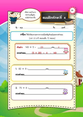24
เพื่อนๆ ลองทำแบบ
ฝึกทักษะนี้ดูครับ
จะได้เข้ำใจมำกขึ้น แบบฝึกทักษะที่ 4
ชื่อ – สกุล...................................................................................ชั้น..................เลขที่.........
คาชี้แจง ให้นักเรียนหาผลหารจากประโยคสัญลักษณ์และตรวจคาตอบ
(เวลา 15 นาที คะแนนเต็ม 10 คะแนน)
1. 92 ÷ 9 = เศษ
ตรวจคาตอบ
2. 75 ÷ 8 = เศษ
ตรวจคาตอบ
ตัวอย่าง 149 ÷ 5 = 29 เศษ 4
ตรวจคาตอบ (5 × 29) + 4 = 149
 