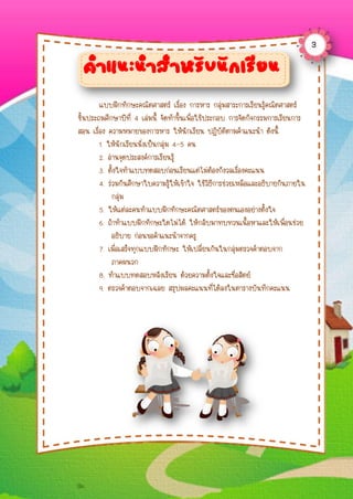 แบบฝึกทักษะคณิตศำสตร์ เรื่อง กำรหำร กลุ่มสำระกำรเรียนรู้คณิตศำสตร์
ชั้นประถมศึกษำปีที่ 4 เล่มนี้ จัดทำขึ้นเพื่อใช้ประกอบ กำรจัดกิจกรรมกำรเรียนกำร
สอน เรื่อง ควำมหมำยของกำรหำร ให้นักเรียน ปฏิบัติตำมคำแนะนำ ดังนี้
1. ให้นักเรียนนั่งเป็นกลุ่ม 4–5 คน
2. อ่ำนจุดประสงค์กำรเรียนรู้
3. ตั้งใจทำแบบทดสอบก่อนเรียนแต่ไม่ต้องกังวลเรื่องคะแนน
4. ร่วมกันศึกษำใบควำมรู้ให้เข้ำใจ ใช้วิธีกำรช่วยเหลือและอธิบำยกันภำยใน
กลุ่ม
5. ให้แต่ละคนทำแบบฝึกทักษะคณิตศำสตร์ของตนเองอย่ำงตั้งใจ
6. ถ้ำทำแบบฝึกทักษะใดไม่ได้ ให้กลับมำทบทวนเนื้อหำและให้เพื่อนช่วย
อธิบำย ก่อนขอคำแนะนำจำกครู
7. เมื่อเสร็จทุกแบบฝึกทักษะ ให้เปลี่ยนกันในกลุ่มตรวจคำตอบจำก
ภำคผนวก
8. ทำแบบทดสอบหลังเรียน ด้วยควำมตั้งใจและซื่อสัตย์
9. ตรวจคำตอบจำกเฉลย สรุปผลคะแนนที่ได้ลงในตำรำงบันทึกคะแนน
คำแนะนำสำหรับนักเรียน
3
 