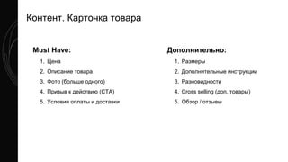 Контент. Карточка товара
Must Have:
1. Цена
2. Описание товара
3. Фото (больше одного)
4. Призыв к действию (CTA)
5. Условия оплаты и доставки
Дополнительно:
1. Размеры
2. Дополнительные инструкции
3. Разновидности
4. Cross selling (доп. товары)
5. Обзор / отзывы
 