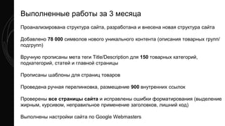 Проанализирована структура сайта, разработана и внесена новая структура сайта
Добавлено 78 000 символов нового уникального контента (описания товарных групп/
подгрупп)
Вручную прописаны мета теги Title/Description для 150 товарных категорий,
подкатегорий, статей и главной страницы
Прописаны шаблоны для страниц товаров
Проведена ручная перелинковка, размещение 900 внутренних ссылок
Проверены все страницы сайта и исправлены ошибки форматирования (выделение
жирным, курсивом, неправильное применение заголовков, лишний код)
Выполнены настройки сайта по Google Webmasters
Выполненные работы за 3 месяца
 