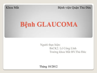 Bệnh GLAUCOMA
Người thực hiện:
BsCK2. Lê Công Lĩnh
Trưởng khoa Mắt BV.Thủ Đức
Khoa Mắt Bệnh viện Quận Thủ Đức
Tháng 10/2012
 