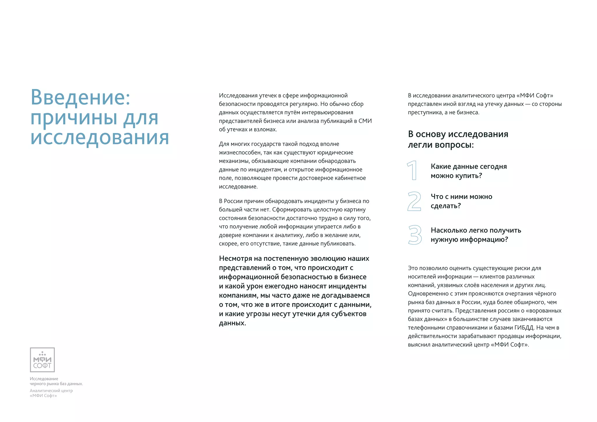 Исследование
черного рынка баз данных.
Аналитический центр
«МФИ Софт»
Введение:
причины для
исследования
Исследования утечек в сфере информационной
безопасности проводятся регулярно. Но обычно сбор
данных осуществляется путём интервьюирования
представителей бизнеса или анализа публикаций в СМИ
об утечках и взломах.
Для многих государств такой подход вполне
жизнеспособен, так как существуют юридические
механизмы, обязывающие компании обнародовать
данные по инцидентам, и открытое информационное
поле, позволяющее провести достоверное кабинетное
исследование.
В России причин обнародовать инциденты у бизнеса по
большей части нет. Сформировать целостную картину
состояния безопасности достаточно трудно в силу того,
что получение любой информации упирается либо в
доверие компании к аналитику, либо в желание или,
скорее, его отсутствие, такие данные публиковать.
Несмотря на постепенную эволюцию наших
представлений о том, что происходит с
информационной безопасностью в бизнесе
и какой урон ежегодно наносят инциденты
компаниям, мы часто даже не догадываемся
о том, что же в итоге происходит с данными,
и какие угрозы несут утечки для субъектов
данных.
В исследовании аналитического центра «МФИ Софт»
представлен иной взгляд на утечку данных — со стороны
преступника, а не бизнеса.
В основу исследования
легли вопросы:
Это позволило оценить существующие риски для
носителей информации — клиентов различных
компаний, уязвимых слоёв населения и других лиц.
Одновременно с этим проясняются очертания чёрного
рынка баз данных в России, куда более обширного, чем
принято считать. Представления россиян о «ворованных
базах данных» в большинстве случаев заканчиваются
телефонными справочниками и базами ГИБДД. На чем в
действительности зарабатывают продавцы информации,
выяснил аналитический центр «МФИ Софт».
Что с ними можно
сделать?
Насколько легко получить
нужную информацию?
Какие данные сегодня
можно купить?
 