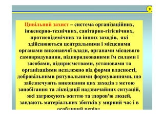 Цивільний захист – система організаційних,
інженерно-технічних, санітарно-гігієнічних,
протиепідемічних та інших заходів, які
здійснюються центральними і місцевими
органами виконавчої влади, органами місцевого
самоврядування, підпорядкованими їм силами і
засобами, підприємствами, установами та
організаціями незалежно від форми власності,
добровільними рятувальними формуваннями, що
забезпечують виконання цих заходів з метою
запобігання та ліквідації надзвичайних ситуацій,
які загрожують життю та здоров'ю людей,
завдають матеріальних збитків у мирний час і в
особливий період
9
 