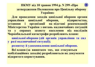 ПКМУ від 10 травня 1994 р. N 299 «Про
затвердження Положення про Цивільну оборону
України»
Для проведення заходів цивільної оборони органи
управління цивільної оборони, підприємства,
установи і організації на підставі рекомендацій
Міністерства України з питань надзвичайних ситуацій
та у справах захисту населення від наслідків
Чорнобильської катастрофи розробляють плани:
цивільної оборони (дій органів управління та сил
у разі надзвичайної ситуації);
розвитку й удосконалення цивільної оборони.
Всі плани (за винятком тих, що стосуються
мобілізаційних заходів) розробляються як документи
відкритого користування.
31
 
