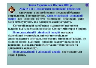 Закон України від 18 січня 2001 р.
№2245-111 «Про об'єкти підвищеної небезпеки»
… одночасно з розробленням декларації безпеки
розробляють і затверджують план локалізації і ліквідації
аварій для кожного об'єкта підвищеної небезпеки, який
вони експлуатують або планують експлуатувати.
Категорії аварій на об'єктах підвищеної небезпеки
залежно від їх наслідків визначає Кабінет Міністрів України.
План локалізації і ліквідації аварій погоджує
відповідний територіальний орган спеціально
уповноваженого центрального органу виконавчої влади, до
відання якого віднесено питання захисту населення і
територій від надзвичайних ситуацій техногенного та
природного характеру.
План локалізації і ліквідації аварій переглядається
кожні 5 років.
33
 