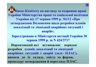 Наказ Комітету по нагляду за охороною праці
України Міністерства праці та соціальної політики
України від 17 червня 1999 р. №112 «Про
затвердження Положення щодо розробки планів
локалізації та ліквідації аварійних ситуацій і
аварій».
Зареєстровано в Міністерств юстиції України 30
червня 1999 р. за N 424/3717
Нормативний акт встановлює порядок
розробки планів локалізації та ліквідації
аварійних ситуацій і аварій (далі - ПЛАС),
вимоги до їх складу, змісту та форми,
процедуру затвердження й перегляду ПЛАС.
34
 