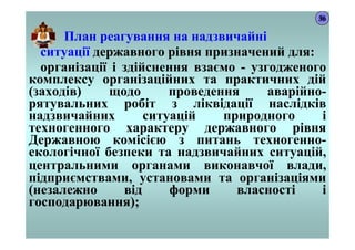 План реагування на надзвичайні
ситуації державного рівня призначений для:
організації і здійснення взаємо - узгодженого
комплексу організаційних та практичних дій
(заходів) щодо проведення аварійно-
рятувальних робіт з ліквідації наслідків
надзвичайних ситуацій природного і
техногенного характеру державного рівня
Державною комісією з питань техногенно-
екологічної безпеки та надзвичайних ситуацій,
центральними органами виконавчої влади,
підприємствами, установами та організаціями
(незалежно від форми власності і
господарювання);
36
 
