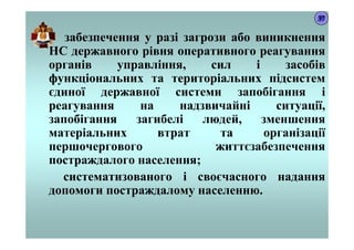 забезпечення у разі загрози або виникнення
НС державного рівня оперативного реагування
органів управління, сил і засобів
функціональних та територіальних підсистем
єдиної державної системи запобігання і
реагування на надзвичайні ситуації,
запобігання загибелі людей, зменшення
матеріальних втрат та організації
першочергового життєзабезпечення
постраждалого населення;
систематизованого і своєчасного надання
допомоги постраждалому населенню.
37
 