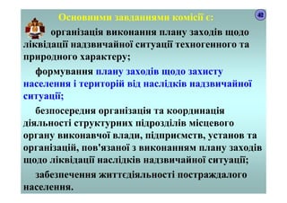 Основними завданнями комісії є:
організація виконання плану заходів щодо
ліквідації надзвичайної ситуації техногенного та
природного характеру;
формування плану заходів щодо захисту
населення і територій від наслідків надзвичайної
ситуації;
безпосередня організація та координація
діяльності структурних підрозділів місцевого
органу виконавчої влади, підприємств, установ та
організацій, пов'язаної з виконанням плану заходів
щодо ліквідації наслідків надзвичайної ситуації;
забезпечення життєдіяльності постраждалого
населення.
42
 