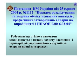 Постанова КМ України від 25 серпня
2004 р. №1112 “Порядок розслідування
та ведення обліку нещасних випадків,
професійних захворювань і аварій на
виробництві і НПАОП 0.00-6.02-04”
Роботодавець згідно з вимогами
законодавства з питань захисту населення і
територій від надзвичайних ситуацій та
охорони праці затверджує:
43
 