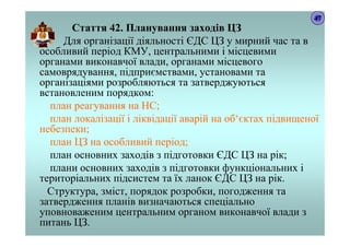 Стаття 42. Планування заходів ЦЗ
Для організації діяльності ЄДС ЦЗ у мирний час та в
особливий період КМУ, центральними і місцевими
органами виконавчої влади, органами місцевого
самоврядування, підприємствами, установами та
організаціями розробляються та затверджуються
встановленим порядком:
план реагування на НС;
план локалізації і ліквідації аварій на об‘єктах підвищеної
небезпеки;
план ЦЗ на особливий період;
план основних заходів з підготовки ЄДС ЦЗ на рік;
плани основних заходів з підготовки функціональних і
територіальних підсистем та їх ланок ЄДС ЦЗ на рік.
Структура, зміст, порядок розробки, погодження та
затвердження планів визначаються спеціально
уповноваженим центральним органом виконавчої влади з
питань ЦЗ.
47
 
