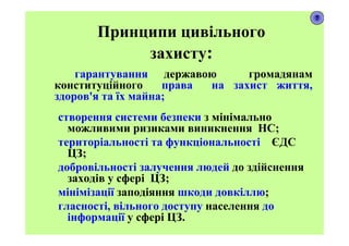 Принципи цивільного
захисту:
гарантування державою громадянам
конституційного права на захист життя,
здоров'я та їх майна;
створення системи безпеки з мінімально
можливими ризиками виникнення НС;
територіальності та функціональності ЄДС
ЦЗ;
добровільності залучення людей до здійснення
заходів у сфері ЦЗ;
мінімізації заподіяння шкоди довкіллю;
гласності, вільного доступу населення до
інформації у сфері ЦЗ.
7
 