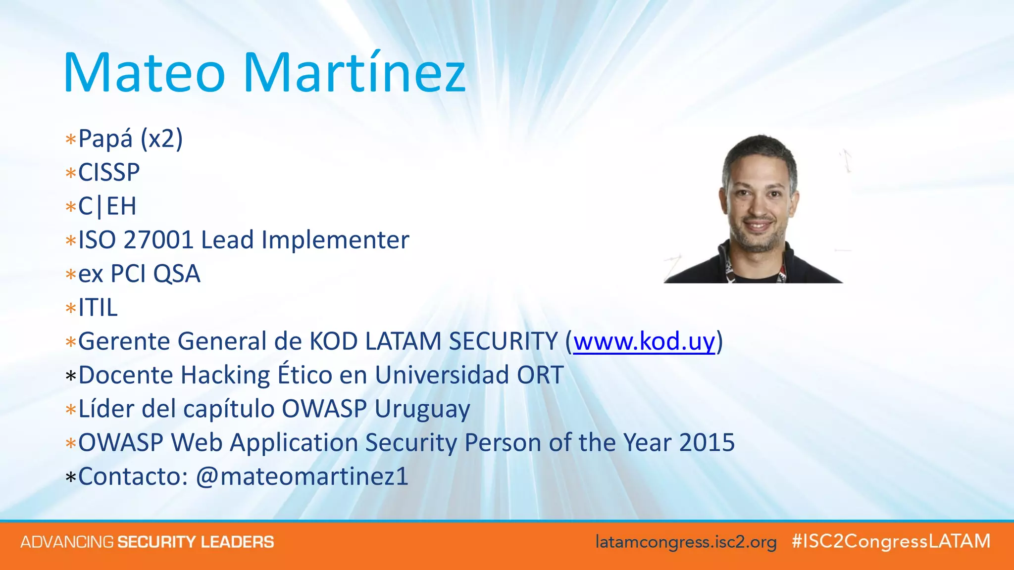 Mateo Martínez
∗Papá (x2)
∗CISSP
∗C|EH
∗ISO 27001 Lead Implementer
∗ex PCI QSA
∗ITIL
∗Gerente General de KOD LATAM SECURITY (www.kod.uy)
∗Docente Hacking Ético en Universidad ORT
∗Líder del capítulo OWASP Uruguay
∗OWASP Web Application Security Person of the Year 2015
∗Contacto: @mateomartinez1
 