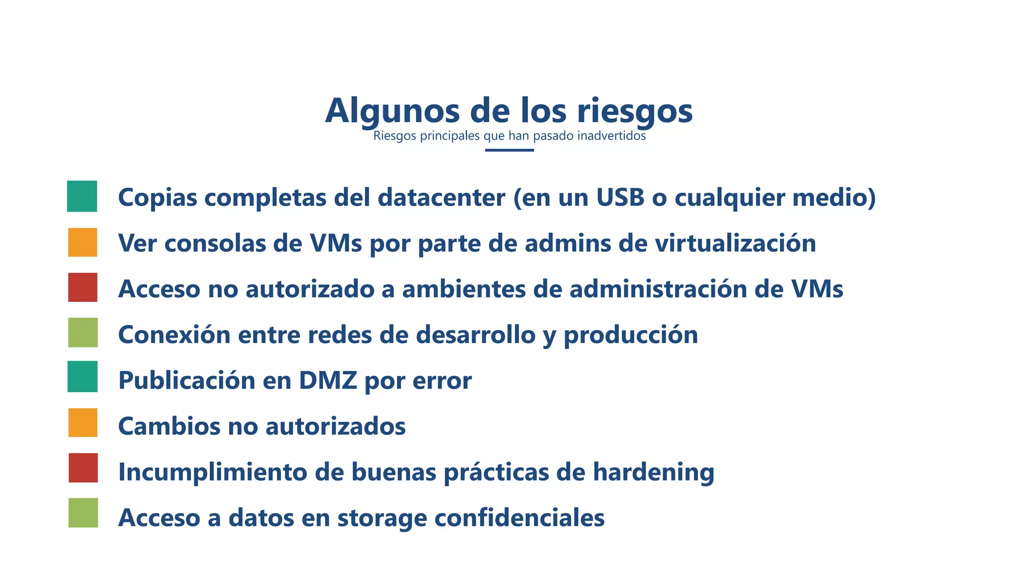 Algunos de los riesgos
Riesgos principales que han pasado inadvertidos
• Copias completas del datacenter (en un USB o cualquier medio)
• Ver consolas de VMs por parte de admins de virtualización
• Acceso no autorizado a ambientes de administración de VMs
• Conexión entre redes de desarrollo y producción
• Publicación en DMZ por error
• Cambios no autorizados
• Incumplimiento de buenas prácticas de hardening
• Acceso a datos en storage confidenciales
 