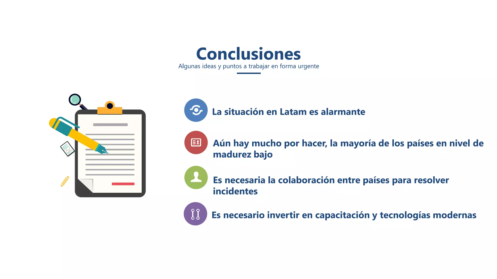 Conclusiones
Algunas ideas y puntos a trabajar en forma urgente
Es necesario invertir en capacitación y tecnologías modernas
La situación en Latam es alarmante
Aún hay mucho por hacer, la mayoría de los países en nivel de
madurez bajo
Es necesaria la colaboración entre países para resolver
incidentes
 