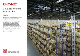 Задача
В складском комплексе используются
два типа освещения: аварийное
и рабочее. Аварийное освещение
необходимо для эвакуации персонала
склада в случае возникновения
экстренной ситуации. Рабочее
освещение предназначено для
обеспечения комфортной работы
персонала в складских помещениях.
Достаточно непростой задачей
является правильная организация
аварийного и рабочего освещения
больших площадей.
Зона аварийного
освещения
Посмотреть и скачать общий
проект на solution.dkc.ru/ws4
 
