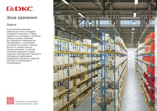 Задача
Зона хранения занимает
наибольшую часть площадей
складского комплекса. Товары
хранятся на стеллажах и паллетах.
Ширина главных проездов
для свободного перемещения
электрокаров и погрузчиков
составляет не менее 12 метров.
Высота от уровня пола до
потолка достигает 13 метров.
Сложными задачами в таком
огромном пространстве становятся
соблюдение нормативных
параметров освещения, удобство
монтажа и последующего
обслуживания.
Зона хранения
Посмотреть и скачать общий
проект на solution.dkc.ru/ws1
 