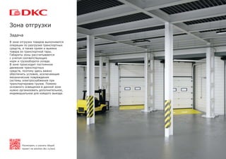 Задача
В зоне отгрузки товаров выполняются
операции по разгрузке транспортных
средств, а также прием и выемка
товара из транспортной тары.
Габариты зоны рассчитываются
с учетом соответствующих
норм и грузооборота склада.
В зоне происходит постоянное
движение транспортных
средств, поэтому здесь важно
обеспечить условия, исключающие
механические повреждения
системы электроснабжения при
транспортировке грузов. Помимо
основного освещения в данной зоне
нужно организовать дополнительное,
индивидуальное для каждого выезда.
Зона отгрузки
Посмотреть и скачать общий
проект на solution.dkc.ru/ws2
 