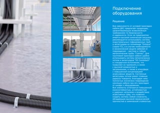 Решение
Вне зависимости от условий прокладки
кабеля ДКС предлагает продукцию,
удовлетворяющую всевозможным
требованиям по безопасности
и надежности. Если на предприятии
имеется высокая химическая нагрузка,
рекомендуется использовать систему
индустриальных гофрированных труб
и аксессуаров из полиамида "Octopus"
(серии F2), а в случае необходимости
в механической защите кабелей от
повреждения – жесткие и гибкие
металлические трубы "Cosmec". Для
групповой прокладки кабеля удобно
использовать систему металлических
лотков и аксессуаров "S5 Combitech"
в стандартном исполнении, что
позволяет их применять в зонах
с высокой влажностью и
загрязнением, а также в атмосфере
с повышенной концентрацией
агрессивных веществ. Системные
аксессуары лотков имеют плавные
радиусы поворота, благодаря чему
полностью исключено повреждение
изоляции кабеля при его прокладке
от шкафа к оборудованию.
Все элементы отличаются повышенной
износостойкостью, устойчивостью
к ударным нагрузкам и воздействию
агрессивных сред, что позволит
создать систему любой сложности,
обладающую высокой механической
прочностью и химической стойкостью.
Подключение
оборудования
 