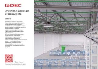 Задача
Одной из главных задач при
строительстве индустриального
объекта является создание
компактной питающей линии по
всей площади производственного
помещения в условиях
ограниченного пространства
с жесткой привязкой к точкам
подключения.
Важно правильно организовать
качественное освещение,
отвечающее нормативным
требованиям по уровню
освещенности в каждой конкретной
зоне, с учетом возможного
изменения конфигурации
производственной линии или
расширения производственного
участка.
Электроснабжение
и освещение
Скачать проект
Посмотреть на сайте solution.dkc.ru/is1
 