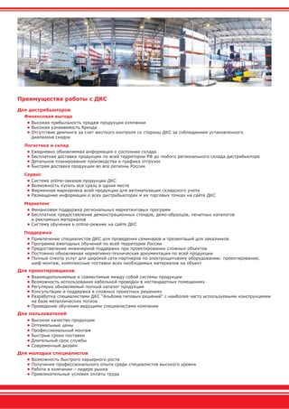 Преимущества работы с ДКС
Для дистрибьюторов
Финансовая выгода
• Высокая прибыльность продаж продукции компании
• Высокая узнаваемость бренда
• Отсутствие демпинга за счет жесткого контроля со стороны ДКС за соблюдением установленного
диапазона скидок
Логистика и склад
• Ежедневно обновляемая информация о состоянии склада
• Бесплатная доставка продукции по всей территории РФ до любого регионального склада дистрибьютора
• Детальное планирование производства и графика отгрузок
• Быстрая доставка продукции во все регионы России
Сервис
• Система online-заказов продукции ДКС
• Возможность купить все сразу в одном месте
• Фирменная маркировка всей продукции для автоматизации складского учета
• Размещение информации о всех дистрибьюторах и их торговых точках на сайте ДКС
Маркетинг
• Финансовая поддержка региональных маркетинговых программ
• Бесплатное предоставление демонстрационных стендов, демо-образцов, печатных каталогов
и рекламных материалов
• Система обучения в online-режиме на сайте ДКС
Поддержка
• Привлечение специалистов ДКС для проведения семинаров и презентаций для заказчиков
• Программа ежегодных обучений по всей территории России
• Предоставление инженерной поддержки при проектировании сложных объектов
• Постоянно обновляемая нормативно-техническая документация по всей продукции
• Полный спектр услуг для широкой сети партнеров по электрощитовому оборудованию: проектирование,
шеф-монтаж, комплексные поставки всех необходимых материалов на объект
Для проектировщиков
• Взаимодополняемые и совместимые между собой системы продукции
• Возможность использования кабельной проводки в нестандартных помещениях
• Регулярно обновляемый полный каталог продукции
• Консультации и поддержка в сложных проектных решениях
• Разработка специалистами ДКС "Альбома типовых решений" с наиболее часто используемыми конструкциями
на базе металлических лотков
• Проведение обучения ведущими специалистами компании
Для пользователей
• Высокое качество продукции
• Оптимальные цены
• Профессиональный монтаж
• Быстрые сроки поставки
• Длительный срок службы
• Современный дизайн
Для молодых специалистов
• Возможность быстрого карьерного роста
• Получение профессионального опыта среди специалистов высокого уровня
• Работа в компании – лидере рынка
• Привлекательные условия оплаты труда
 