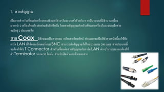 7. สำยสัญญำณ
เป็นสำยสำหรับเชื่อมต่อเครื่องคอมพิว๶ตอร์ต่ำงๆในระบบเข้ำด้วยกันหำกเป็นระบบที่มีจำนวนเครื่อง
มำกกว่ำ 2 เครื่องก็จะต้องต่อผ่ำนฮับอีกทีหนึ่ง โดยสำยสัญญำณสำหรับเชื่อมต่อเครื่องในระบบเครือข่ำย
จะมีอยู่ 2 ประเภท คือ
สาย Coax มีลักษณะเป็นสำยกลม คล้ำยสำยโทรทัศน์ ส่วนมำกจะเป็นสีดำสำยชนิดนี้จะใช้กับ
กำร์ด LAN ที่ใช้คอนเน็กเตอร์แบบ BNC สำมำรถส่งสัญญำณได้ไกลประมำณ 200 เมตร สำยประเภทนี้
จะต้องใช้ตัว T Connector สำหรับเชื่อมต่อสำยสัญญำณกับกำร์ด LAN ต่ำงๆในระบบ และต้องใช้
ตัว Terminator ขนำด 50 โอห์ม สำหรับปิดหัวและท้ำยของสำย
 