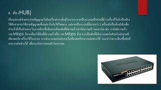 8. ฮับ (HUB)
เป็นอุปกรณ์ช่วยกระจ่ำยสัญญำณไปยังเครื่องต่ำงๆที่อยู่ในระบบ หำกเป็นระบบเครือข่ำยที่มี 2 เครื่องก็ไม่จำเป็นต้อง
ใช้ฮับสำมำรถใช้สำยสัญญำณเชื่อมต่อ ถึงกันได้โดยตรง แต่หำกเป็นระบบที่มีมำกกว่ำ 2 เครื่องจำเป็นต้องมีฮับเพื่อ
ทำหน้ำที่เป็นตัวกลำง ในกำรเลือกซื้อฮับควรเลือกฮับที่มีควำมเร็วเท่ำกับควำมเร็ว ของกำร์ด เช่น กำร์ดมีควำมเร็ว
100 Mbps ก็ควรเลือกใช้ฮับที่มีควำมเร็วเป็น 100 Mbps ด้วย ควรเป็นฮับที่มีจำนวนพอร์ตสำหรับต่อสำยที่
เพียงพอกับ เครื่องใช้ในระบบ หำกจำนวนพอร์ตต่อสำยไม่เพียงพอก็สำมำรถต่อพ่วงได้ แนะนำว่ำควรเลือกซื้อฮับที่
สำมำรถต่อพ่วงได้ เพื่อรองรับกำรขยำยตัวในอนำคต
 