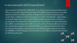 ควำมหมำยของอุปกรณ์เครือข่ำยคอมพิว๶ตอร์
เครือข่ำยคอมพิว๶ตอร์ (computer network) คือ ระบบที่มีคอมพิว๶ตอร์อย่ำงน้อยสองเครื่องเชื่อมต่อกันโดย
ใช้สื่อกลำง และสำมำรถสื่อสำรข้อมูลกันได้อย่ำงมีประสิทธิภำพ ซึ่งทำให้ผู้ใช้คอมพิว๶ตอร์แต่ละเครื่องสำมำรถแลกเปลี่ยน
ข้อมูลซึ่งกันและกันได้ นอกจำกนี้ยังสำมำรถใช้ทรัพยำกรที่มีอยู่ในเครือข่ำยร่วมกันได้เช่น เครื่องพิมพ์สแกนเนอร์
ฮำร์ดดิสก์ เป็นต้น กำรใช้ทรัพยำกรเหล่ำนี้ผ่ำนเครือข่ำยคอมพิว๶ตอร์ ช่วยให้ประหยัดค่ำใช้จ่ำยได้มำก เมื่อมีกำรเชื่อมต่อ
กับเครือข่ำยอื่นๆ ที่อยู่ห่ำงไกล เช่น ระบบอินเตอร์เน็ต ซึ่งเป็นเครือข่ำยที่เชื่อมต่อคอมพิว๶ตอร์ทั่วโลก ก็ทำให้สำมำรถ
แลกเปลี่ยนข้อมูล ข่ำวสำร ได้กับคนทั่วโลก โดยใช้แอพพลิเคชั่น เช่น เว็บ อีเมลล์ เป็นต้นกำรสร้ำงเครือข่ำยคอมพิว๶ตอร์มี
ที่มำจำกผู้ที่ต้องกำรแลกเปลี่ยนข้อมูลอย่ำงมีประสิทธิภำพและรวดเร็ว คอมพิว๶ตอร์นั้นเป็นอุปกรณ์ที่มีควำมสำมำรถในกำร
ประมวลข้อมูลในปริมำณมำกได้อย่ำงรวดเร็ว แต่มีข้อเสียคือ ผู้ใช้ไม่สำมำรถแชร์ข้อมูลกับคนอื่นๆได้ดังนั้น ก่อนมีกำร
สร้ำงเครือข่ำยคอมพิว๶ตอร์ ผู้ใช้จะแลกเปลี่ยนข้อมูลกันโดยกำร พิมพ์(print) ข้อมูลออกมำเป็นเอกสำรก่อนแล้วค่อย
นำไปให้ผู้ใช้ที่ต้องกำรใช้หรือแก้ไขข้อมูลอีกคนหนึ่ง ซึ่งทำให้เสียเวลำและเป็นวิธีที่ยุ่งยำกมำกเมื่อเปรียบเทียบกับปัจจุบันที่
มีกำรใช้เครือข่ำยคอมพิว๶ตอร์แล้ว
 