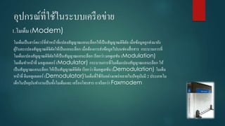 อุปกรณ์ที่ใช้ในระบบเครือข่ำย
1.โมเด็ม (Modem)
โมเด็มเป็นฮำร์ดแวร์ที่ทำหน้ำที่แปลงสัญญำณแอนะล็อกให้เป็นสัญญำณดิจิตัล เมื่อข้อมูลถูกส่งมำยัง
ผู้รับละแปลงสัญญำณดิจิตัลให้เป็นแอนะล็อก เมื่อต้องกำรส่งข้อมูลไปบนช่องสื่อสำร กระบวนกำรที่
โมเด็มแปลงสัญญำณดิจิตัลให้เป็นสัญญำณแอนะล็อก เรียกว่ำ มอดูเลชัน (Modulation)
โมเด็มทำหน้ำที่ มอดูเลเตอร์ (Modulator) กระบวนกำรที่โมเด็มแปลงสัญญำณแอนะล็อก ให้
เป็นสัญญำณแอนะล็อก ให้เป็นสัญญำณดิจิตัล เรียกว่ำ ดีมอดูเลชัน (Demodulation) โมเด็ม
หน้ำที่ ดีมอดูเลเตอร์ (Demodulator)โมเด็มที่ใช้กันอย่ำงแพร่หลำยในปัจจุบันมี 2 ประเภทโม
เด็กในปัจจุบันทำงำนเป็นทั้งโมเด็มและ เครื่องโทรสำร เรำเรียกว่ำ Faxmodem
 