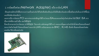 2. กำร์ดเครือข่ำย (Network Adapter) หรือ กำร์ด LAN
เป็นอุปกรณ์ทำหน้ำที่สื่อสำรระหว่ำงเครื่องต่ำงกันได้ไม่จำเป็นต้องเป็นรุ่นหรือยี่ห้อเดียวกันแต่หำกซื้อพร้อมๆกันก็แนะนำให้ซื้อรุ่น
และยีห้อเดียวกันจะดีกว่ำ
และควรเป็น กำร์ดแบบ PCI เพรำะสำมำรถส่งข้อมูลได้เร็วกว่ำแบบ ISAและเมนบอร์ดรุ่นใหม่ๆมักจะไม่มี Slot ISA ควร
เป็นกำร์ดที่มีควำมเร็วเป็น 100 Mbps
ซึ่งจะมีรำคำมำกกว่ำกำร์ดแบบ 10 Mbps ไม่มำกนัก แต่ส่งขอมูลได้เร็วกว่ำ นอกจำกนี้คุณควรคำหนึงถึงขั้วต่อหรือคอนเน็กเตอร์
ของกำร์ดด้วยโดยทั่วไปคอนเน็กเตอร์ ของกำร์ด LAN จะมีหลำยแบบ เช่น BNC , RJ-45 เป็นต้น ซึ่งคอนเน็กเตอร์แต่ละ
แบบก็จะใช้สำยที่แตกต่ำงกัน
 