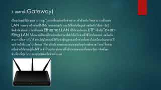 3. เกตเวย์(Gateway)
เป็นอุปกรณ์ที่มีควำมสำมำรถสูงในกำรเชื่อมต่อเครือข่ำยต่ำงๆ เข้ำด้วยกัน โดยสำมำรถเชื่อมต่อ
LAN หลำยๆ เครือข่ำยที่ใช้โปรโตคอลต่ำงกัน และใช้สื่อส่งข้อมูลต่ำงชนิดกันได้อย่ำงไม่มี
ขีดจำกัด ตัวอย่ำงเช่น เชื่อมต่อ Ethernet LAN ที่ใช้สำยส่งแบบ UTP เข้ำกับ Token
Ring LAN ได้เกตเวย์เป็นเหมือนนักแปลภำษำที่ทำให้เครือข่ำยที่ใช้โปรโตคอลต่ำงชนิดกัน
สำมำรถสื่อสำรกันได้หำกโปรโตคอลที่ใช้รับส่งข้อมูลของเครือข่ำยทั้งสองไม่เหมือนกันเกตเวย์ก็
จะทำหน้ำที่แปลงโปรโตคอลให้ตรงกับปลำยทำงและเหมำะสมกับอุปกรณ์ของฮำร์ดแวร์ที่แต่ละ
เครือข่ำยใช้งำนอยู่นั้นได้ด้วย ดังนั้นอุปกรณ์เกตเวย์จึงมีรำคำแพงและขั้นตอนในกำรติดตั้งจะ
ซับซ้อนที่สุดในบรรดำอุปกรณ์เครือข่ำยทั้งหมด
 
