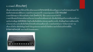 4. เรำเตอร์ (Router)
เป็นอุปกรณ์คอมพิว๶ตอร์ที่ทำหน้ำที่หำเส้นทำงและส่ง(forward)แพ็กเกตข้อมูลระหว่ำงเครือข่ำยคอมพิว๶ตอร์ ไป
ยังเครือข่ำยปลำยทำงที่ต้องกำร เรำเตอร์ทำงำนบนเลเยอร์ที่ 3 ตำมมำตรฐำนของ OSI Model
เรำเตอร์มีลักษณะกำรใช้งำนคล้ำยกับ สวิตช์ (Switch) ที่มีควำมสำมำรถแจกไอพี ได้
เรำเตอร์เชื่อมต่อเข้ำกับสองเส้นทำงหรือมำกกว่ำจำกเครือข่ำยที่แตกต่ำงกัน เมื่อแพ็คเก็ตข้อมูลเข้ำมำจำกเส้นทำงหนึ่งเรำ
เตอร์จะอ่ำนข้อมูล address ที่อยู่ในแพ็คเก็ตเพื่อค้นหำปลำยทำงสุดท้ำย จำกนั้น, ด้วยข้อมูลในตำรำงเส้นทำงหรือ
นโยบำยกำรส่ง, จะส่งแพ็กเก็ตไปยังเครือข่ำยข้ำงหน้ำตำมเส้นทำงนั้นเรำเตอร์จะดำเนินกำร "กำกับกำรจรำจร" บน
เส้นทำงนั้นด้วย แพ็คเก็ตข้อมูลโดยทั่วไปจะถูกส่งจำกเรำเตอร์หนึ่งไปยังอีกเรำเตอร์หนึ่งผ่ำนเครือข่ำยที่เป็น
Internetwork จนกว่ำจะถึงโหนดปลำยทำง
 