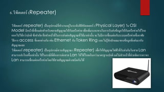 6. รีพีตเตอร์ (Repeater)
รีพีตเตอร์ (repeater) เป็นอุปกรณ์ที่ทำงำนอยู่ในระดับฟิสิคัลเลเยอร์ ( Physical Layer) ใน OSI
Model มีหน้ำที่เชื่อมต่อสำหรับขยำยสัญญำณให้กับเครือข่ำย เพื่อเพิ่มระยะทำงในกำรรับส่งข้อมูลให้กับเครือข่ำยให้ไกล
ออกไปได้กว่ำปกติ ข้อจำกัด คือทำหน้ำที่ในกำรส่งต่อสัญญำณที่ได้มำเท่ำนั้น จะไม่มีกำรเชื่อมต่อกับระบบเครือข่ำยซึ่งอำศัย
วิธีกำร access ที่แตกต่ำงกัน เช่น Ethernet กับ Token Ring และไม่รู้จักลักษณะของข้อมูลที่แฝงมำกับ
สัญญำณเลย
รีพีตเตอร์ (repeater) เป็นอุปกรณ์ทวนสัญญำณ ( Repeater) เพื่อให้สัญญำณไฟฟ้ำที่รับส่งกันในสำย Lan
สำมำรถส่งไกลขึ้นเท่ำนั้น ใช้ในกรณีที่ต้องกำรต่อสำย Lan ให้ได้ไกลเกินกว่ำมำตรฐำนปกติ แต่ไม่ทำหน้ำที่ช่วยจัดกำรจรำจร
Lan สำมำรถเชื่อมต่อเครือข่ำยโดยใช้สำยสัญญำณต่ำงชนิดกันได้
 