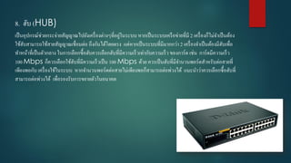 8. ฮับ (HUB)
เป็นอุปกรณ์ช่วยกระจ่ำยสัญญำณไปยังเครื่องต่ำงๆที่อยู่ในระบบ หำกเป็นระบบเครือข่ำยที่มี 2 เครื่องก็ไม่จำเป็นต้อง
ใช้ฮับสำมำรถใช้สำยสัญญำณเชื่อมต่อ ถึงกันได้โดยตรง แต่หำกเป็นระบบที่มีมำกกว่ำ 2 เครื่องจำเป็นต้องมีฮับเพื่อ
ทำหน้ำที่เป็นตัวกลำง ในกำรเลือกซื้อฮับควรเลือกฮับที่มีควำมเร็วเท่ำกับควำมเร็ว ของกำร์ด เช่น กำร์ดมีควำมเร็ว
100 Mbps ก็ควรเลือกใช้ฮับที่มีควำมเร็วเป็น 100 Mbps ด้วย ควรเป็นฮับที่มีจำนวนพอร์ตสำหรับต่อสำยที่
เพียงพอกับ เครื่องใช้ในระบบ หำกจำนวนพอร์ตต่อสำยไม่เพียงพอก็สำมำรถต่อพ่วงได้ แนะนำว่ำควรเลือกซื้อฮับที่
สำมำรถต่อพ่วงได้ เพื่อรองรับกำรขยำยตัวในอนำคต
 