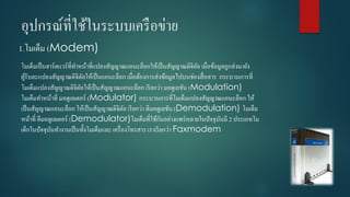 อุปกรณ์ที่ใช้ในระบบเครือข่ำย
1.โมเด็ม (Modem)
โมเด็มเป็นฮำร์ดแวร์ที่ทำหน้ำที่แปลงสัญญำณแอนะล็อกให้เป็นสัญญำณดิจิตัล เมื่อข้อมูลถูกส่งมำยัง
ผู้รับละแปลงสัญญำณดิจิตัลให้เป็นแอนะล็อก เมื่อต้องกำรส่งข้อมูลไปบนช่องสื่อสำร กระบวนกำรที่
โมเด็มแปลงสัญญำณดิจิตัลให้เป็นสัญญำณแอนะล็อก เรียกว่ำ มอดูเลชัน (Modulation)
โมเด็มทำหน้ำที่ มอดูเลเตอร์ (Modulator) กระบวนกำรที่โมเด็มแปลงสัญญำณแอนะล็อก ให้
เป็นสัญญำณแอนะล็อก ให้เป็นสัญญำณดิจิตัล เรียกว่ำ ดีมอดูเลชัน (Demodulation) โมเด็ม
หน้ำที่ ดีมอดูเลเตอร์ (Demodulator)โมเด็มที่ใช้กันอย่ำงแพร่หลำยในปัจจุบันมี 2 ประเภทโม
เด็กในปัจจุบันทำงำนเป็นทั้งโมเด็มและ เครื่องโทรสำร เรำเรียกว่ำ Faxmodem
 