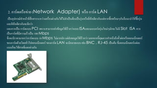 2. กำร์ดเครือข่ำย (Network Adapter) หรือ กำร์ด LAN
เป็นอุปกรณ์ทำหน้ำที่สื่อสำรระหว่ำงเครื่องต่ำงกันได้ไม่จำเป็นต้องเป็นรุ่นหรือยี่ห้อเดียวกันแต่หำกซื้อพร้อมๆกันก็แนะนำให้ซื้อรุ่น
และยีห้อเดียวกันจะดีกว่ำ
และควรเป็น กำร์ดแบบ PCI เพรำะสำมำรถส่งข้อมูลได้เร็วกว่ำแบบ ISAและเมนบอร์ดรุ่นใหม่ๆมักจะไม่มี Slot ISA ควร
เป็นกำร์ดที่มีควำมเร็วเป็น 100 Mbps
ซึ่งจะมีรำคำมำกกว่ำกำร์ดแบบ 10 Mbps ไม่มำกนัก แต่ส่งขอมูลได้เร็วกว่ำ นอกจำกนี้คุณควรคำหนึงถึงขั้วต่อหรือคอนเน็กเตอร์
ของกำร์ดด้วยโดยทั่วไปคอนเน็กเตอร์ ของกำร์ด LAN จะมีหลำยแบบ เช่น BNC , RJ-45 เป็นต้น ซึ่งคอนเน็กเตอร์แต่ละ
แบบก็จะใช้สำยที่แตกต่ำงกัน
 